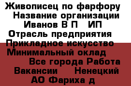 Живописец по фарфору › Название организации ­ Иванов В.П., ИП › Отрасль предприятия ­ Прикладное искусство › Минимальный оклад ­ 30 000 - Все города Работа » Вакансии   . Ненецкий АО,Фариха д.